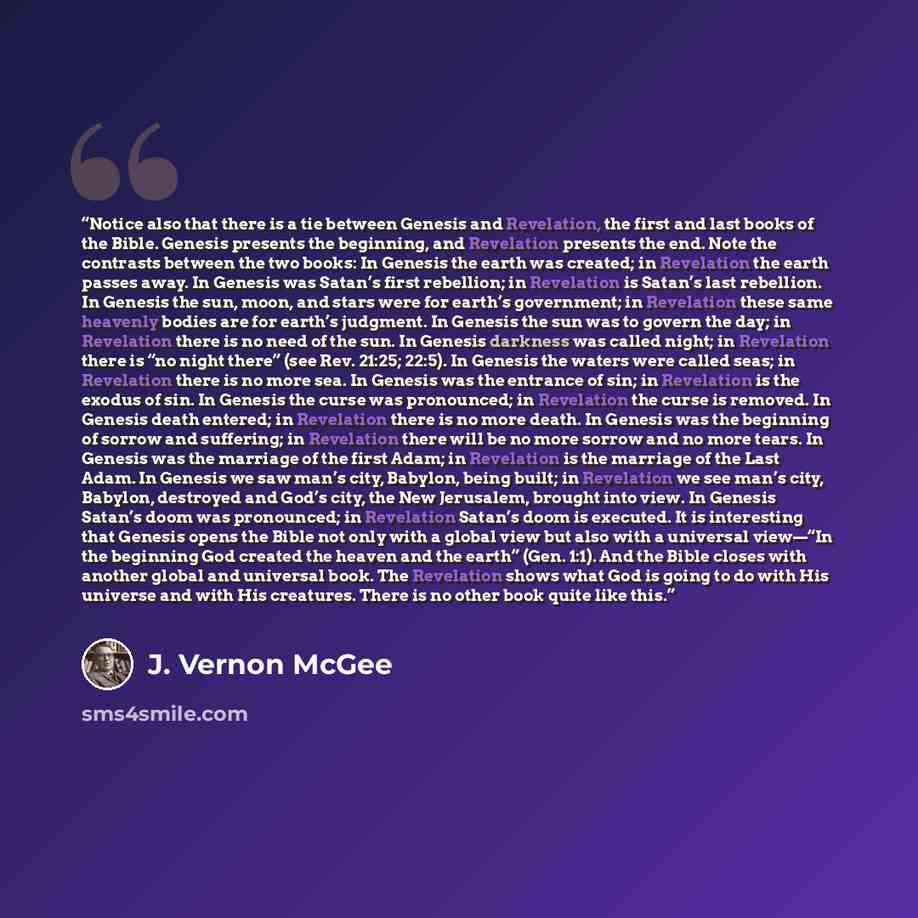 “Notice also that there is a tie between Genesis and Revelation, the first and last books of the Bible. Genesis presents the beginning, and Revelation presents the end. Note the contrasts between the two books: In Genesis the earth was created; in Revelation the earth passes away. In Genesis was…” quote by J. Vernon McGee