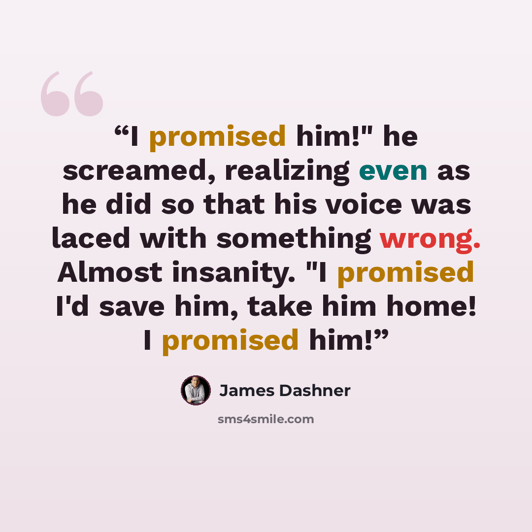 “I promised him!" he screamed, realizing even as he did so that his voice was laced with something wrong. Almost insanity. "I promised I'd save him, take him home! I promised him!” quote by James Dashner