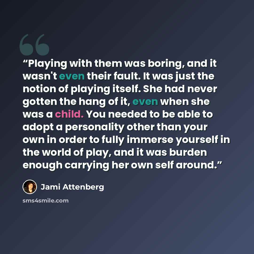 “Playing with them was boring, and it wasn't even their fault. It was just the notion of playing itself. She had never gotten the hang of it, even when she was a child. You needed to be able to adopt a personality other than your own in order to fully immerse yourself in the world of play, and it…” quote by Jami Attenberg