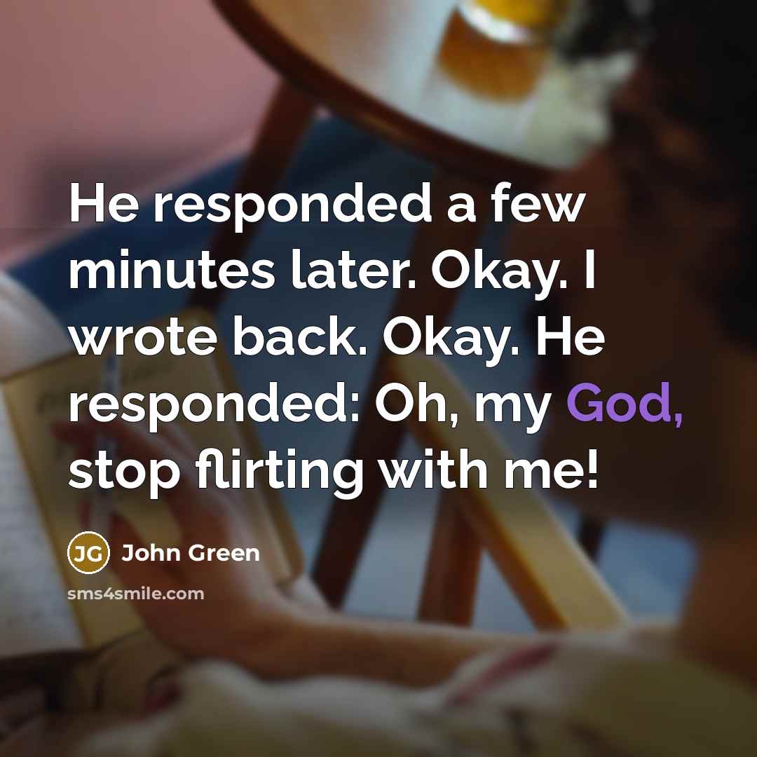 “He responded a few minutes later. Okay. I wrote back. Okay. He responded: Oh, my God, stop flirting with me!” quote by John Green