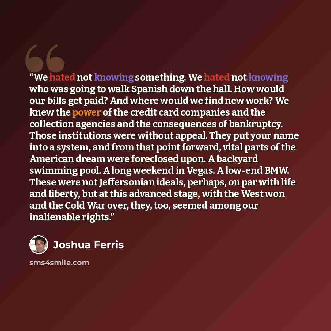 “We hated not knowing something. We hated not knowing who was going to walk Spanish down the hall. How would our bills get paid? And where would we find new work? We knew the power of the credit card companies and the collection agencies and the consequences of bankruptcy. Those institutions were…” quote by Joshua Ferris