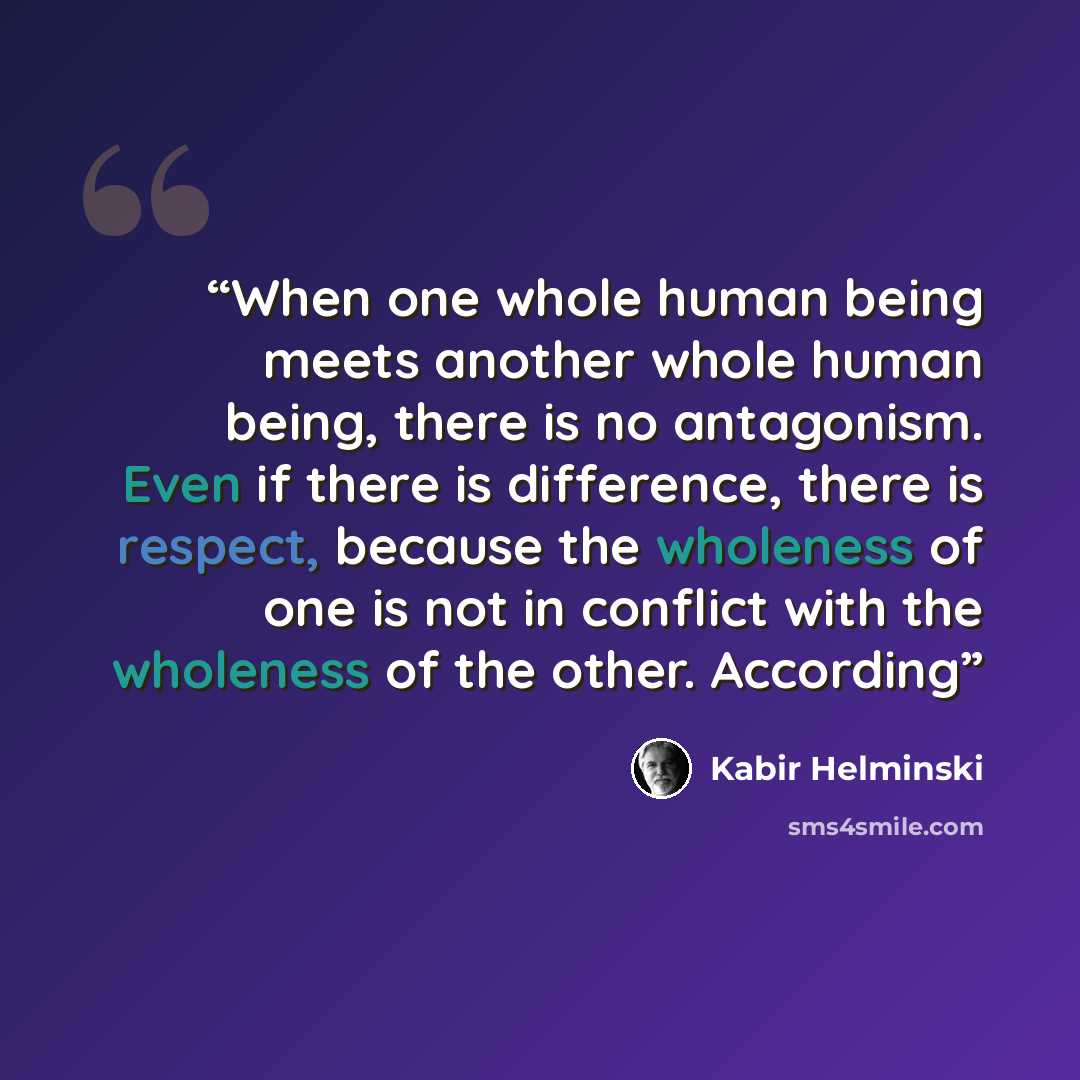 “When one whole human being meets another whole human being, there is no antagonism. Even if there is difference, there is respect, because the wholeness of one is not in conflict with the wholeness of the other. According” quote by Kabir Helminski