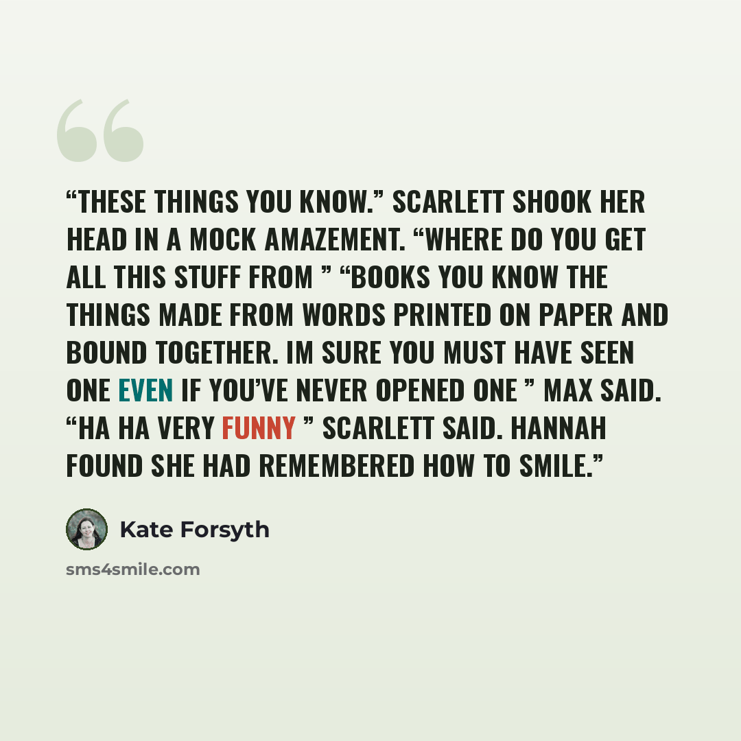 “These things you know.” Scarlett shook her head in a mock amazement. “Where do you get all this stuff from ” “Books you know the things made from words printed on paper and bound together. Im sure you must have seen one even if you’ve never opened one ” Max said. “Ha ha very funny ” Scarlett said…” quote by Kate Forsyth