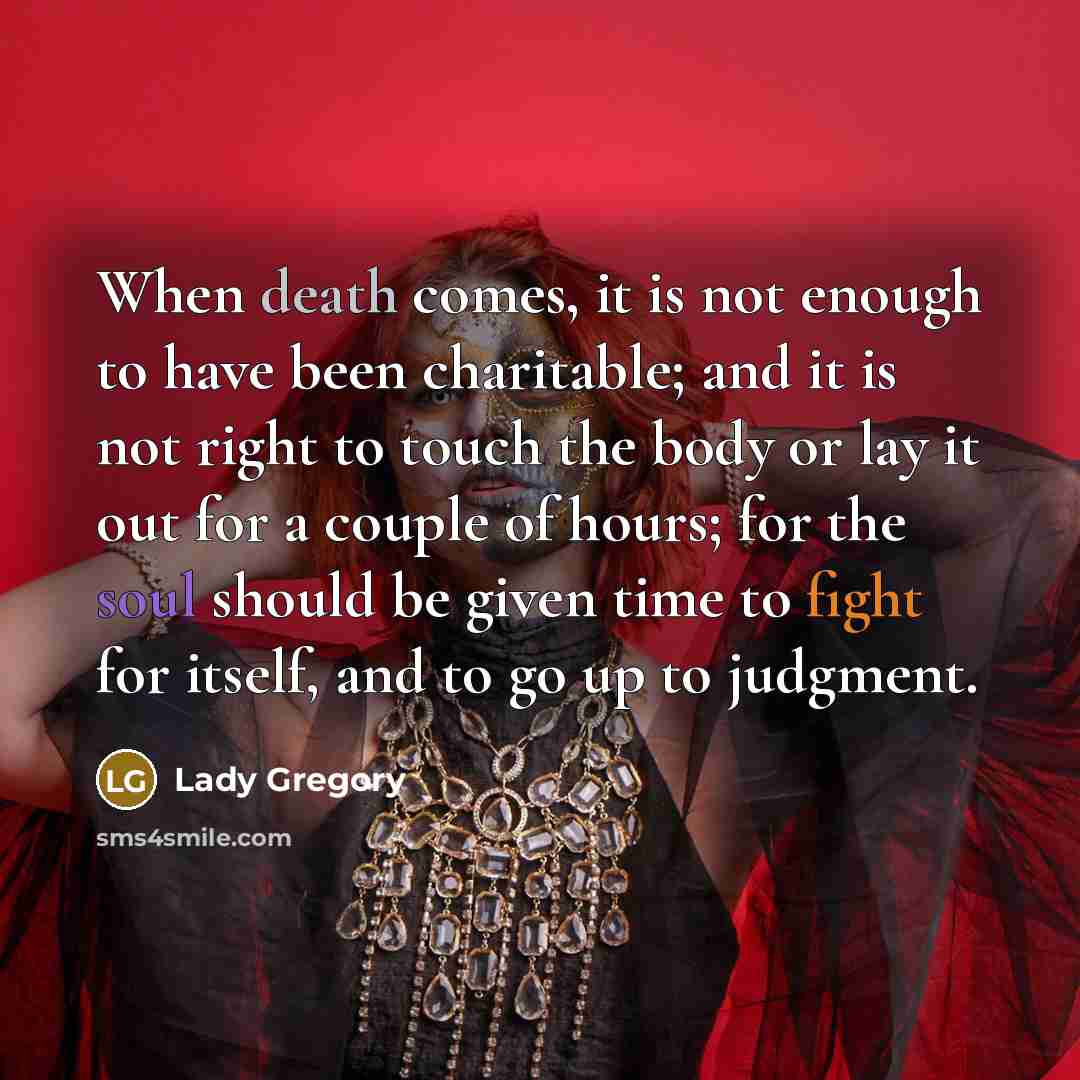 “When death comes, it is not enough to have been charitable; and it is not right to touch the body or lay it out for a couple of hours; for the soul should be given time to fight for itself, and to go up to judgment.” quote by Lady Gregory