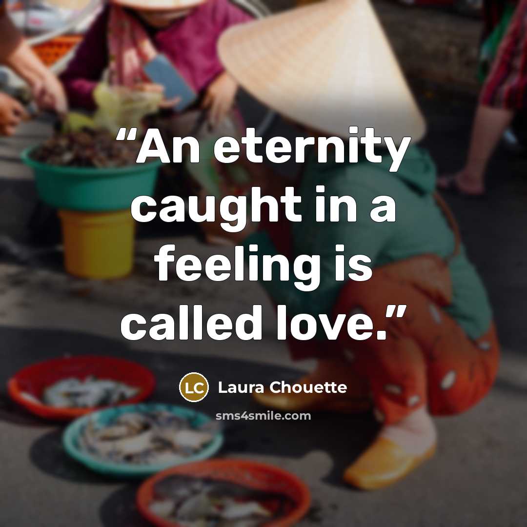 “An eternity caught in a feeling is called love.” quote by Laura Chouette
