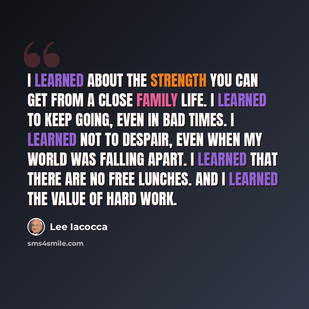 “I learned about the strength you can get from a close family life. I learned to keep going, even in bad times. I learned not to despair, even when my world was falling apart. I learned that there are no free lunches. And I learned the value of hard work.” quote by Lee Iacocca