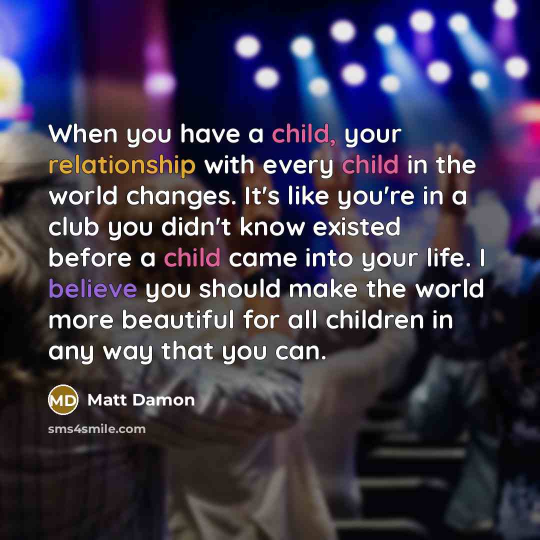 “When you have a child, your relationship with every child in the world changes. It's like you're in a club you didn't know existed before a child came into your life. I believe you should make the world more beautiful for all children in any way that you can.” quote by Matt Damon