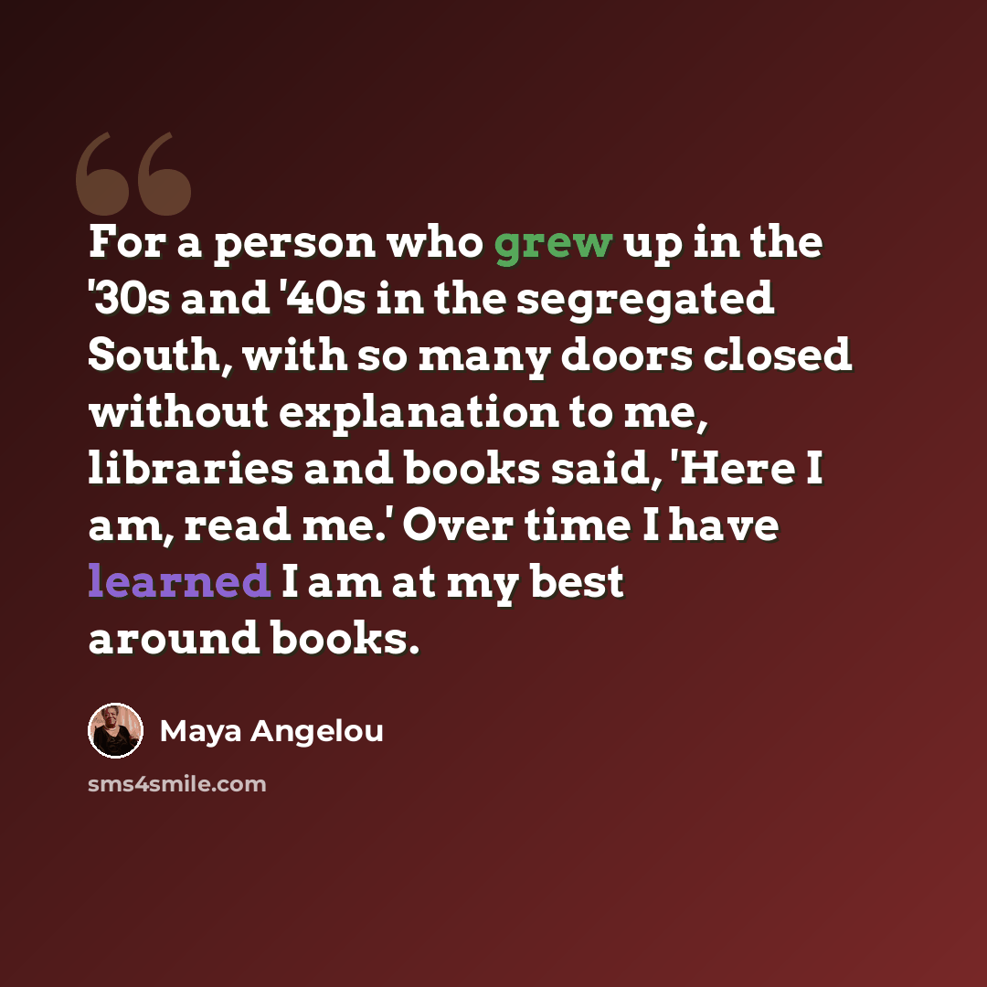 “For a person who grew up in the '30s and '40s in the segregated South, with so many doors closed without explanation to me, libraries and books said, 'Here I am, read me.' Over time I have learned I am at my best around books.” quote by Maya Angelou