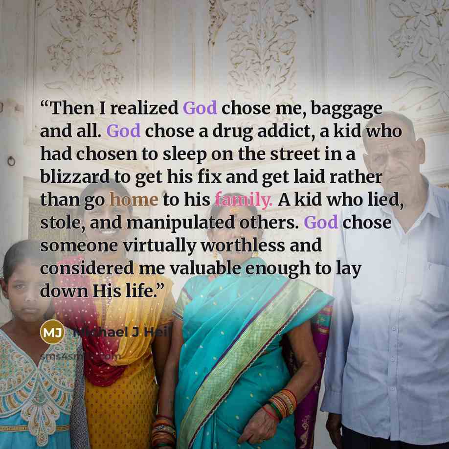 “Then I realized God chose me, baggage and all. God chose a drug addict, a kid who had chosen to sleep on the street in a blizzard to get his fix and get laid rather than go home to his family. A kid who lied, stole, and manipulated others. God chose someone virtually worthless and considered me…” quote by Michael J Heil