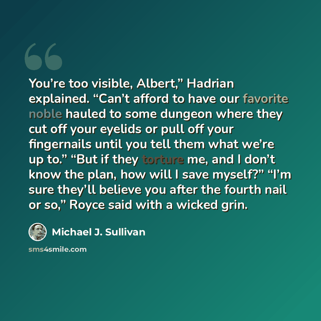 “You’re too visible, Albert,” Hadrian explained. “Can’t afford to have our favorite noble hauled to some dungeon where they cut off your eyelids or pull off your fingernails until you tell them what we’re up to.” “But if they torture me, and I don’t know the plan, how will I save myself?” “I’m sure…” quote by Michael J. Sullivan