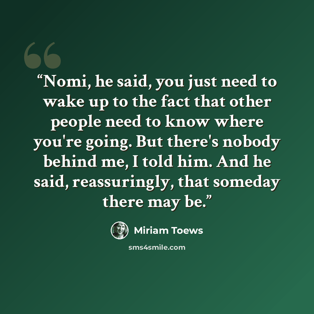 “Nomi, he said, you just need to wake up to the fact that other people need to know where you're going. But there's nobody behind me, I told him. And he said, reassuringly, that someday there may be.” quote by Miriam Toews