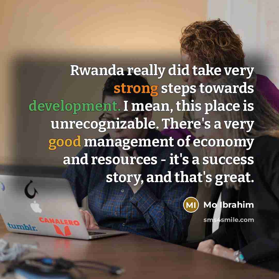 “Rwanda really did take very strong steps towards development. I mean, this place is unrecognizable. There's a very good management of economy and resources - it's a success story, and that's great.” quote by Mo Ibrahim