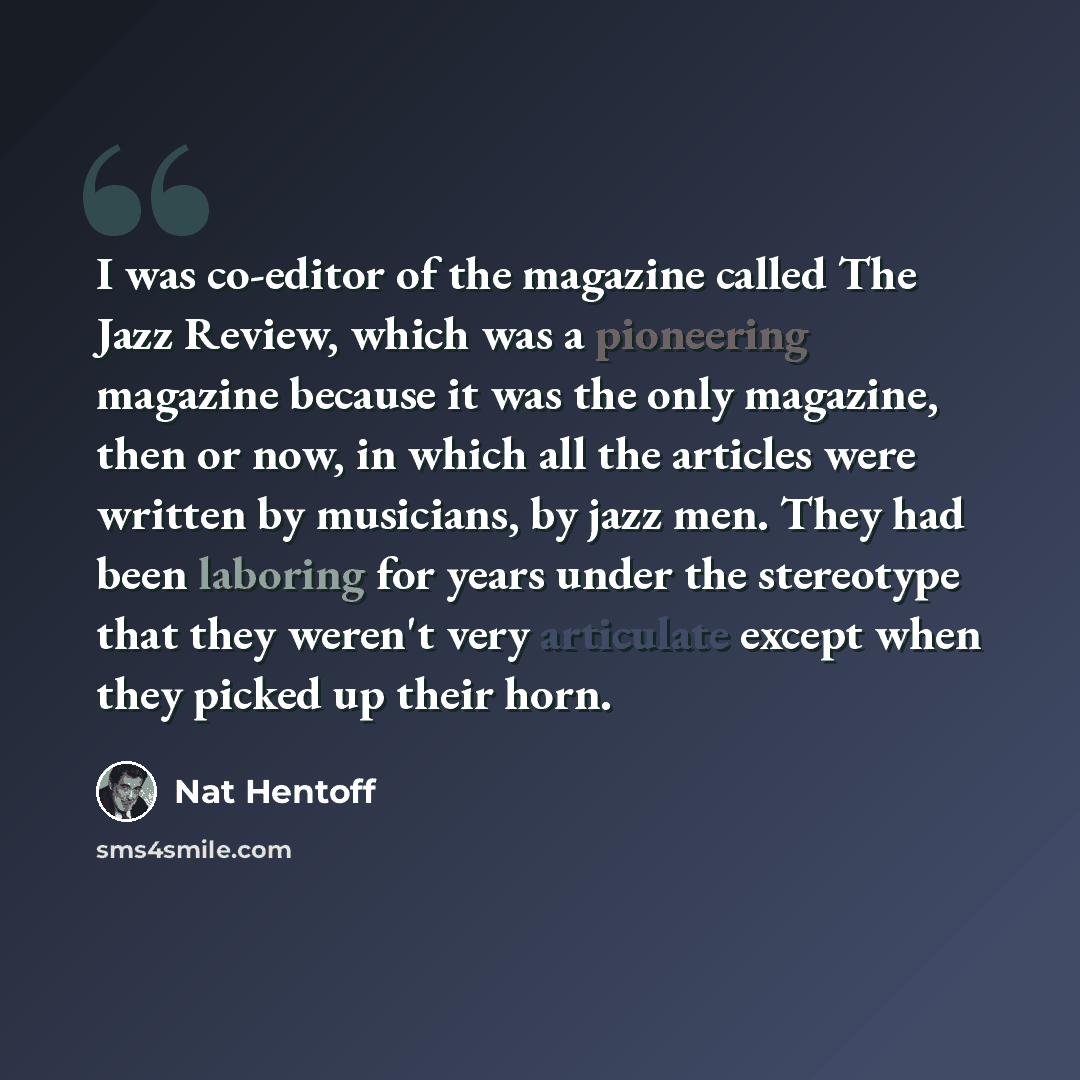 “I was co-editor of the magazine called The Jazz Review, which was a pioneering magazine because it was the only magazine, then or now, in which all the articles were written by musicians, by jazz men. They had been laboring for years under the stereotype that they weren't very articulate except…” quote by Nat Hentoff