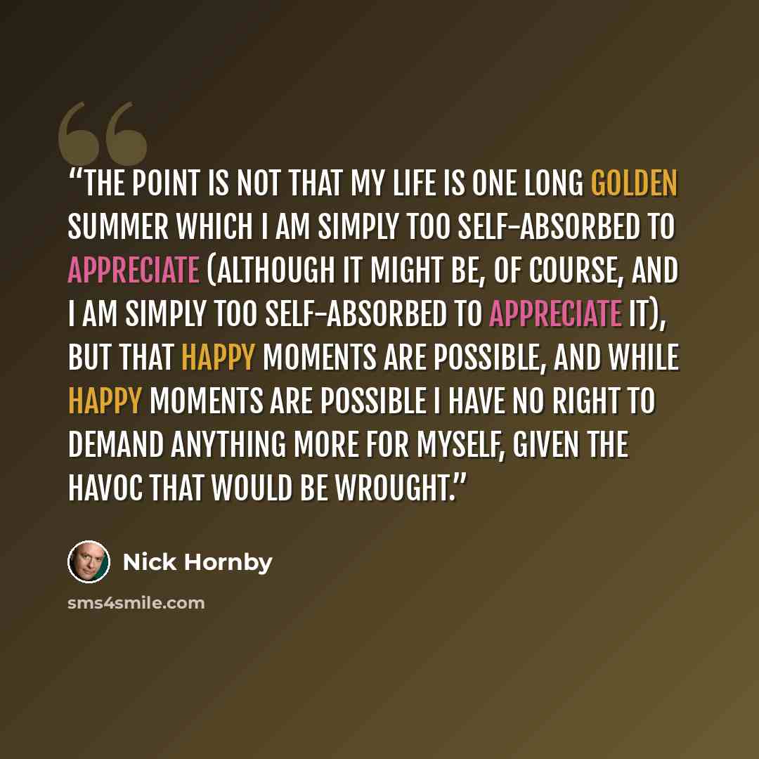 “The point is not that my life is one long golden summer which I am simply too self-absorbed to appreciate (although it might be, of course, and I am simply too self-absorbed to appreciate it), but that happy moments are possible, and while happy moments are possible I have no right to demand…” quote by Nick Hornby