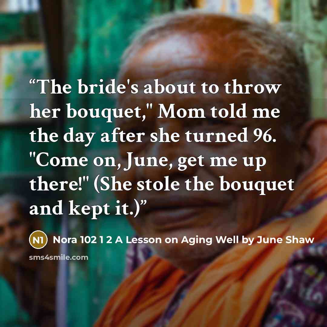 “The bride's about to throw her bouquet," Mom told me the day after she turned 96. "Come on, June, get me up there!" (She stole the bouquet and kept it.)” quote by Nora 102 1 2 A Lesson on Aging Well by June Shaw
