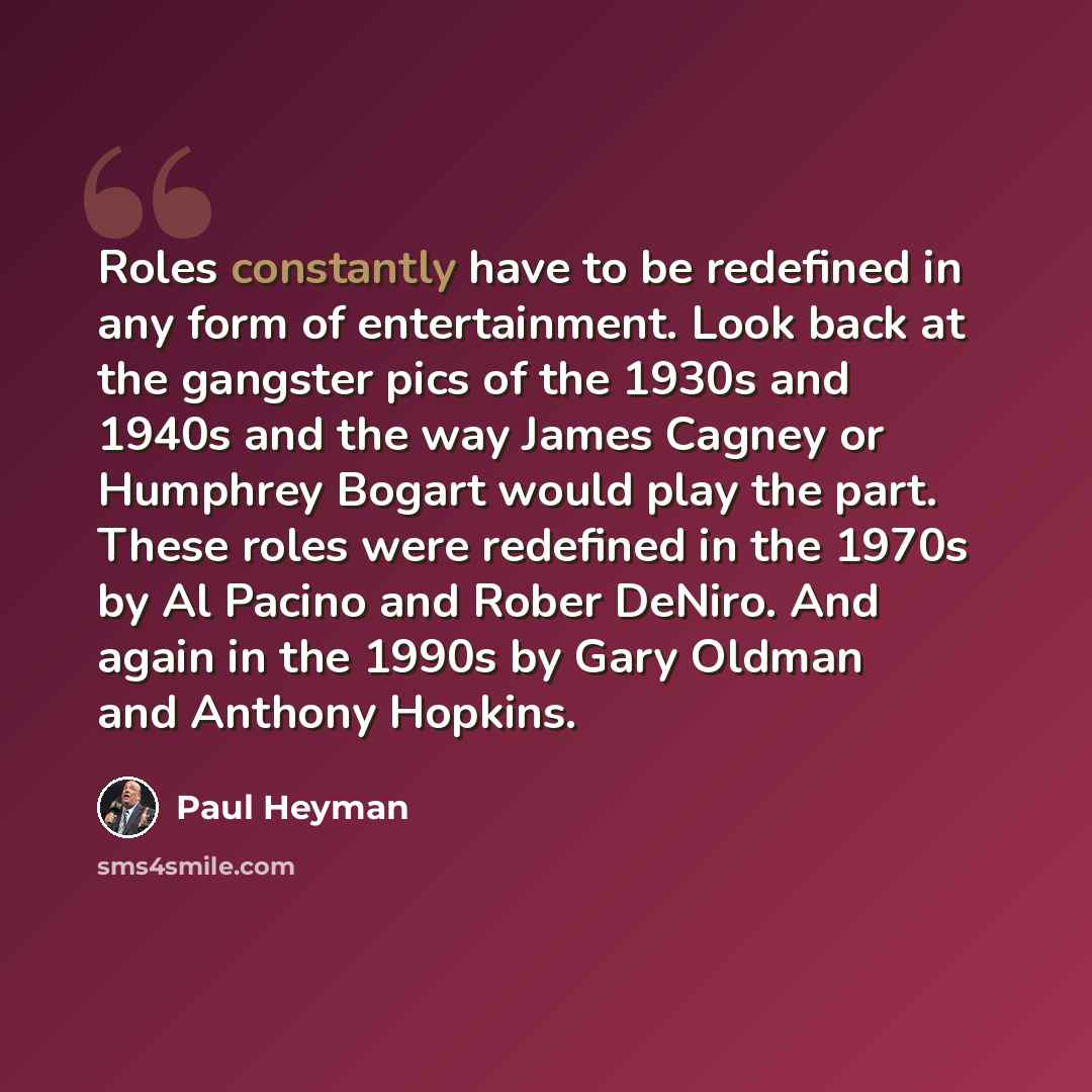 “Roles constantly have to be redefined in any form of entertainment. Look back at the gangster pics of the 1930s and 1940s and the way James Cagney or Humphrey Bogart would play the part. These roles were redefined in the 1970s by Al Pacino and Rober DeNiro. And again in the 1990s by Gary Oldman…” quote by Paul Heyman