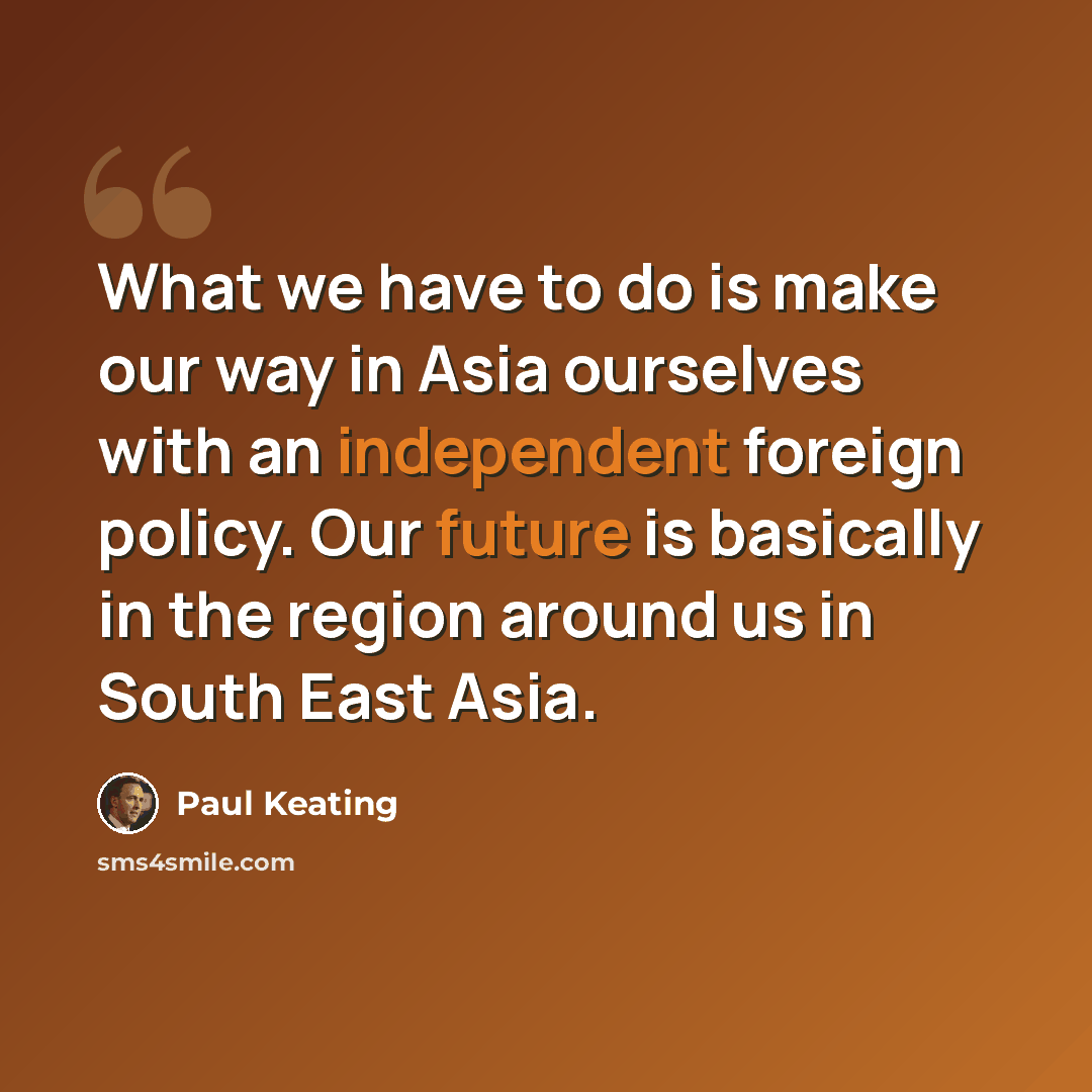 “What we have to do is make our way in Asia ourselves with an independent foreign policy. Our future is basically in the region around us in South East Asia.” quote by Paul Keating