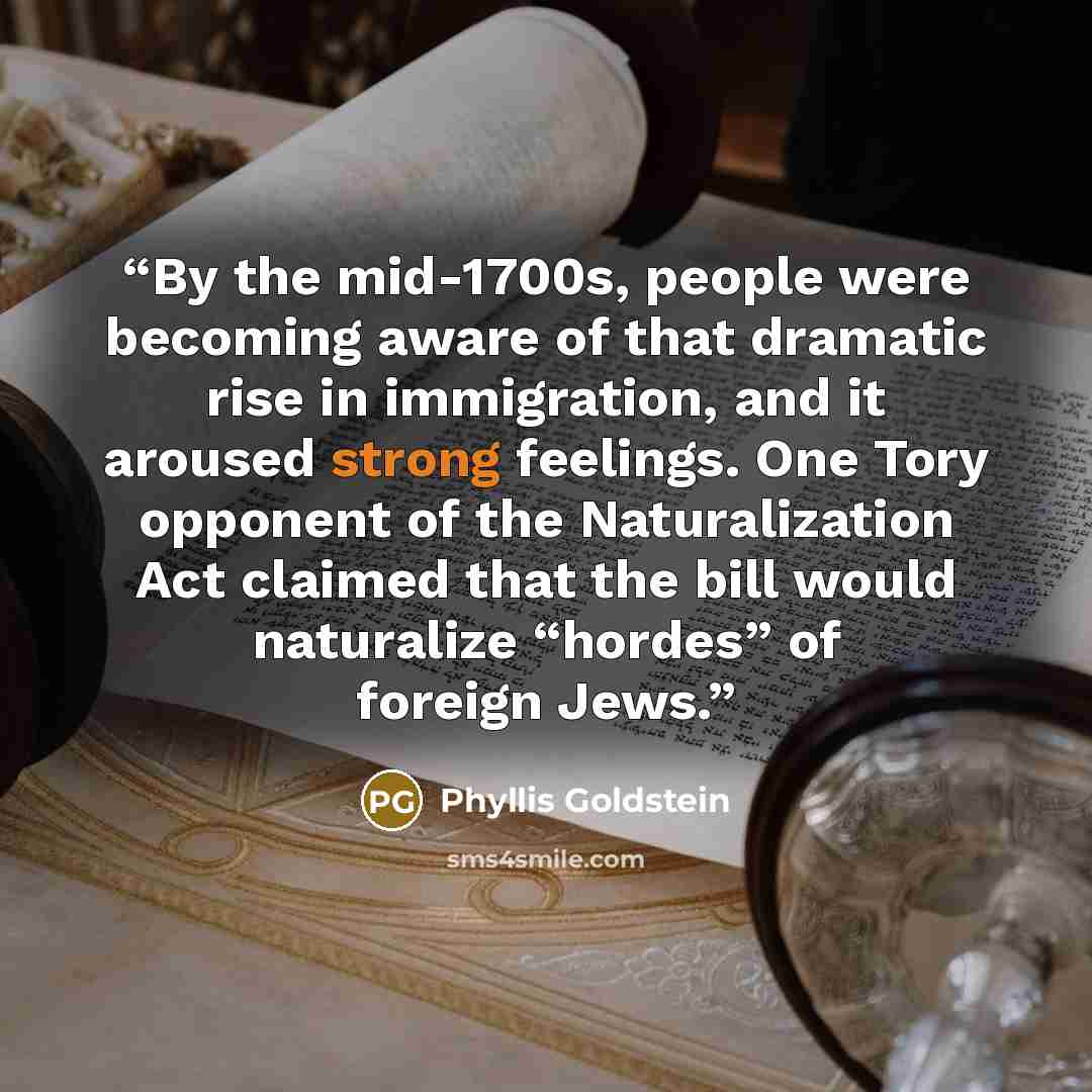 “By the mid-1700s, people were becoming aware of that dramatic rise in immigration, and it aroused strong feelings. One Tory opponent of the Naturalization Act claimed that the bill would naturalize “hordes” of foreign Jews.” quote by Phyllis Goldstein