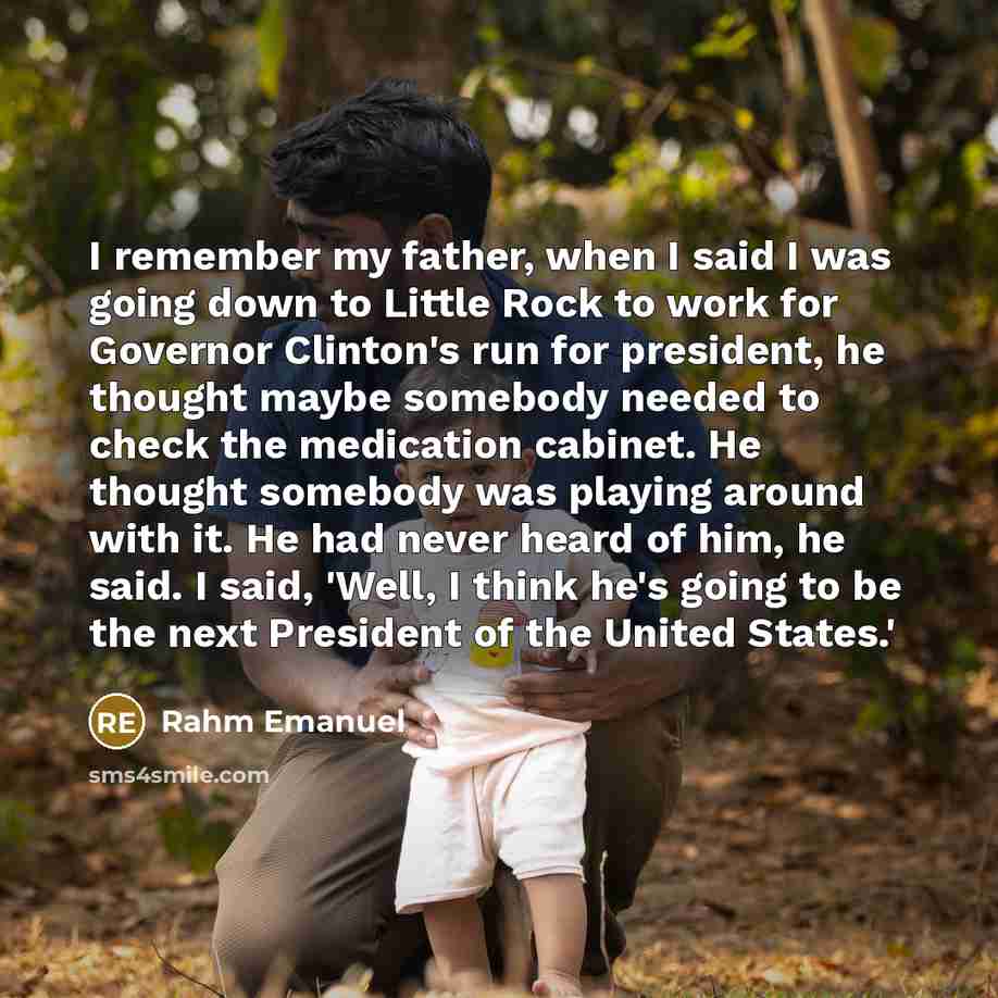 “I remember my father, when I said I was going down to Little Rock to work for Governor Clinton's run for president, he thought maybe somebody needed to check the medication cabinet. He thought somebody was playing around with it. He had never heard of him, he said. I said, 'Well, I think he's…” quote by Rahm Emanuel