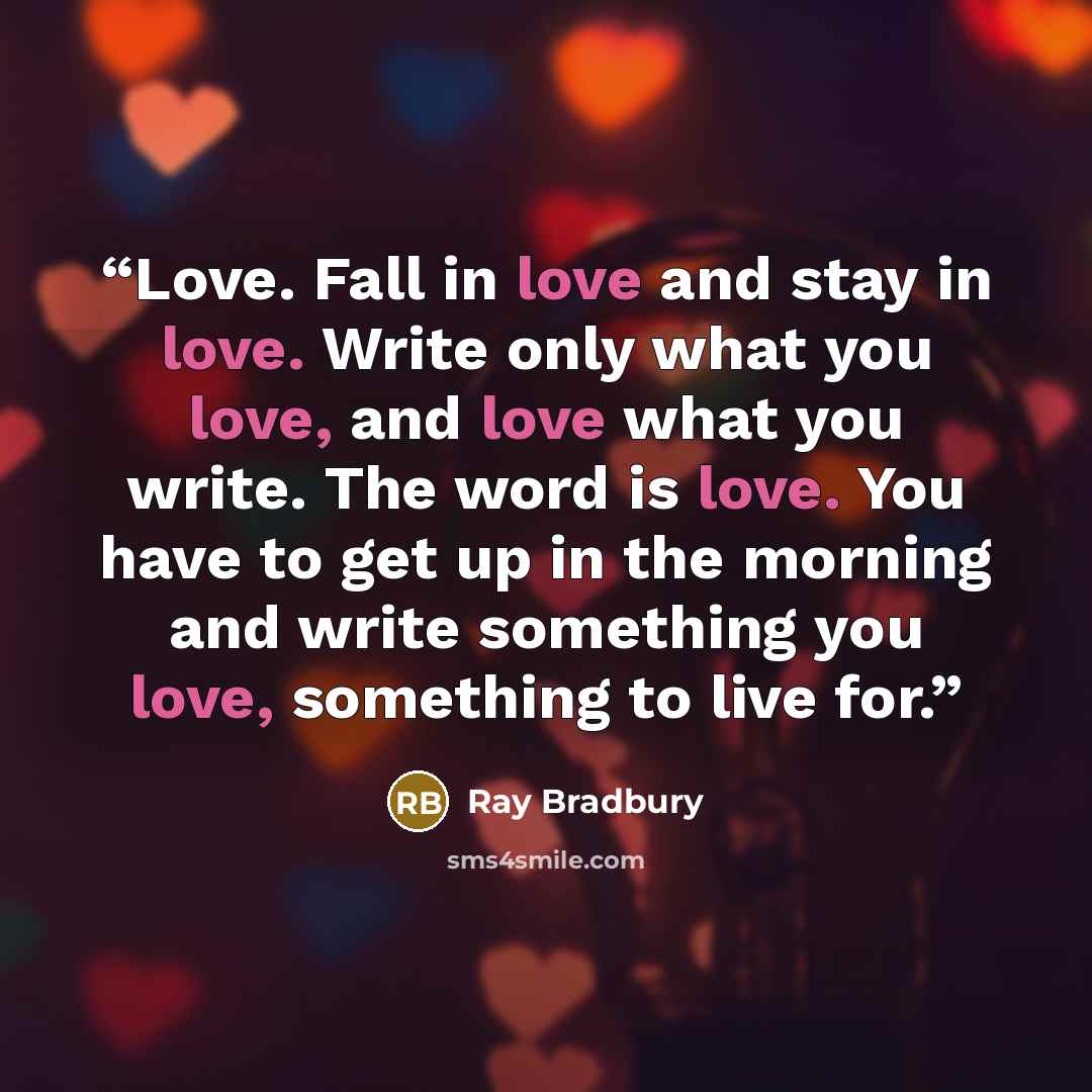 “Love. Fall in love and stay in love. Write only what you love, and love what you write. The word is love. You have to get up in the morning and write something you love, something to live for.” quote by Ray Bradbury