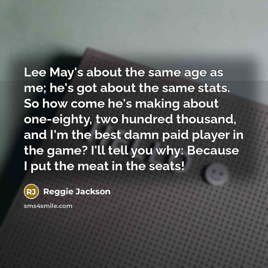 “Lee May's about the same age as me; he's got about the same stats. So how come he's making about one-eighty, two hundred thousand, and I'm the best damn paid player in the game? I'll tell you why: Because I put the meat in the seats!” quote by Reggie Jackson