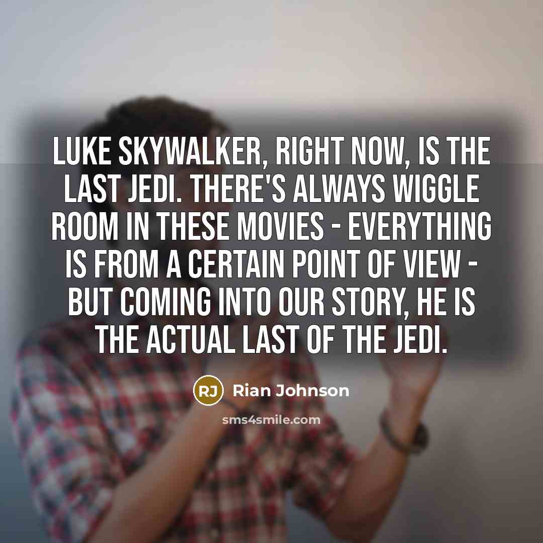 “Luke Skywalker, right now, is the last Jedi. There's always wiggle room in these movies - everything is from a certain point of view - but coming into our story, he is the actual last of the Jedi.” quote by Rian Johnson