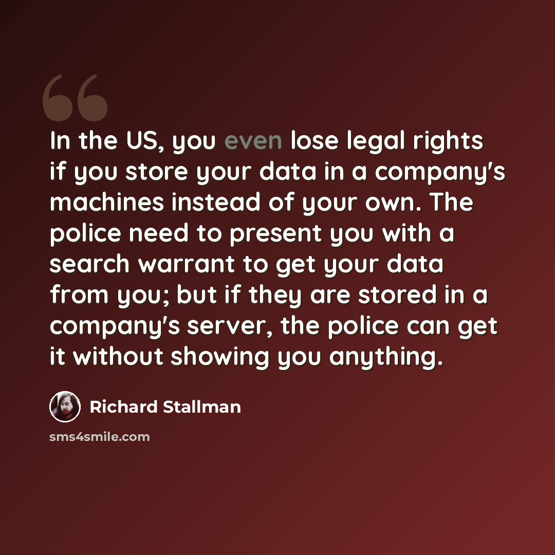 “In the US, you even lose legal rights if you store your data in a company's machines instead of your own. The police need to present you with a search warrant to get your data from you; but if they are stored in a company's server, the police can get it without showing you anything.” quote by Richard Stallman