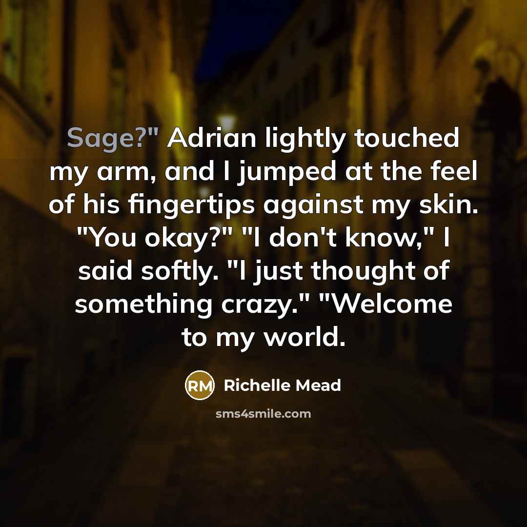 “Sage?" Adrian lightly touched my arm, and I jumped at the feel of his fingertips against my skin. "You okay?" "I don't know," I said softly. "I just thought of something crazy." "Welcome to my world.” quote by Richelle Mead