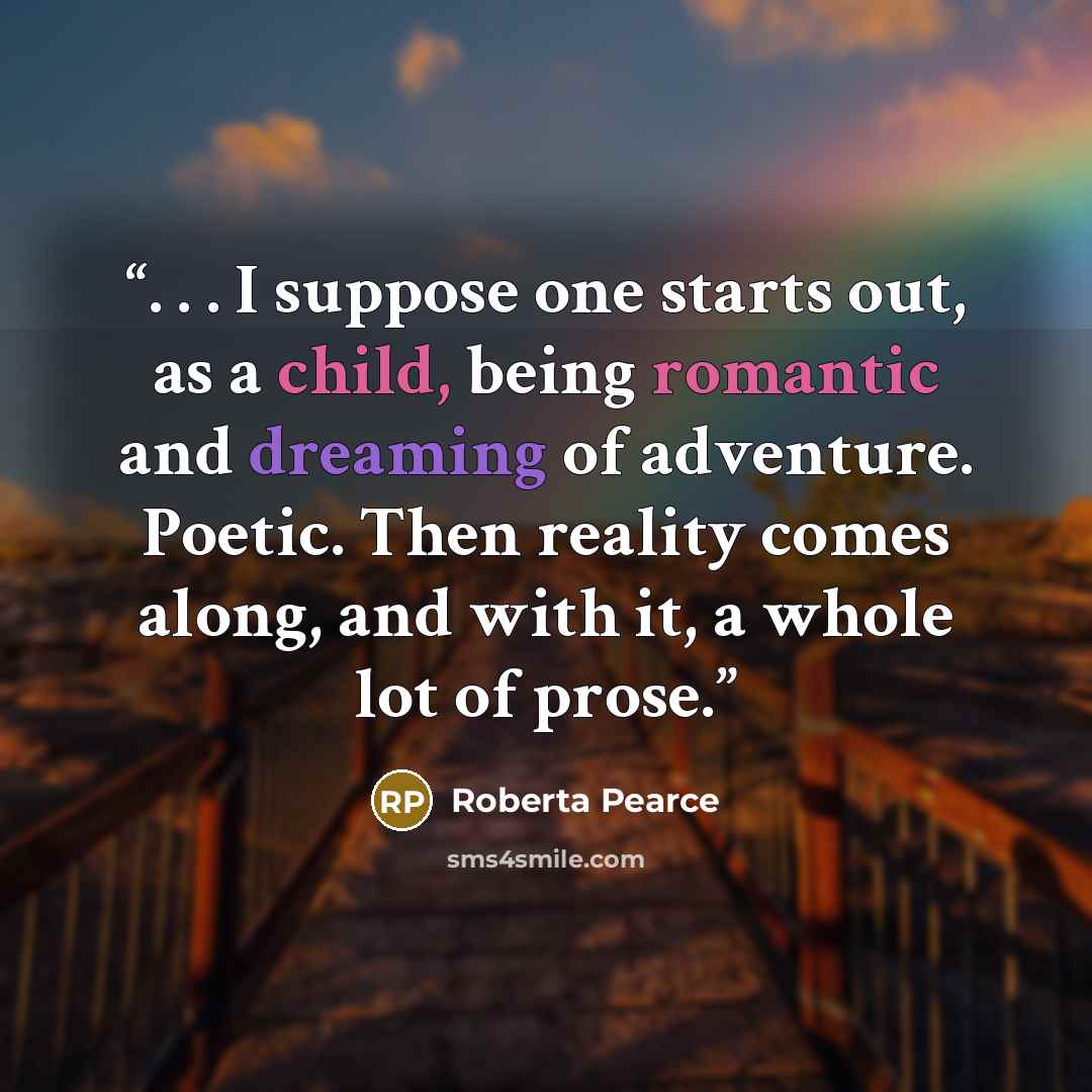 “. . . I suppose one starts out, as a child, being romantic and dreaming of adventure. Poetic. Then reality comes along, and with it, a whole lot of prose.” quote by Roberta Pearce