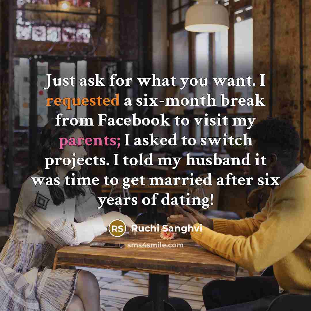 “Just ask for what you want. I requested a six-month break from Facebook to visit my parents; I asked to switch projects. I told my husband it was time to get married after six years of dating!” quote by Ruchi Sanghvi