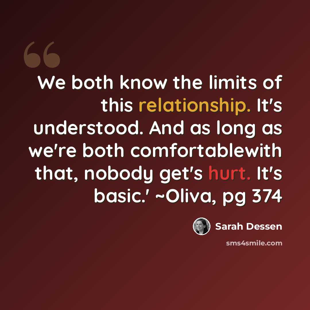 “We both know the limits of this relationship. It's understood. And as long as we're both comfortablewith that, nobody get's hurt. It's basic.' ~Oliva, pg 374” quote by Sarah Dessen