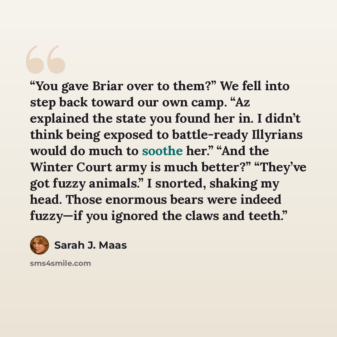 “You gave Briar over to them?” We fell into step back toward our own camp. “Az explained the state you found her in. I didn’t think being exposed to battle-ready Illyrians would do much to soothe her.” “And the Winter Court army is much better?” “They’ve got fuzzy animals.” I snorted, shaking my…” quote by Sarah J. Maas
