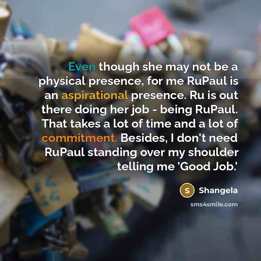 “Even though she may not be a physical presence, for me RuPaul is an aspirational presence. Ru is out there doing her job - being RuPaul. That takes a lot of time and a lot of commitment. Besides, I don't need RuPaul standing over my shoulder telling me 'Good Job.'” quote by Shangela