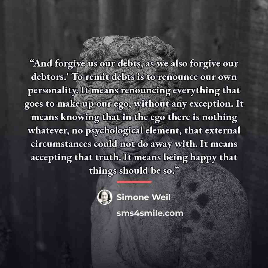 “And forgive us our debts, as we also forgive our debtors.' To remit debts is to renounce our own personality. It means renouncing everything that goes to make up our ego, without any exception. It means knowing that in the ego there is nothing whatever, no psychological element, that external…” quote by Simone Weil