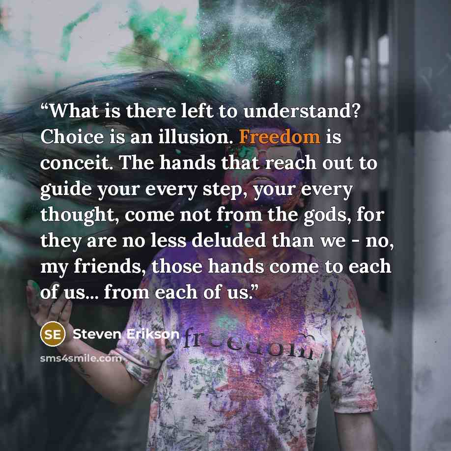 “What is there left to understand? Choice is an illusion. Freedom is conceit. The hands that reach out to guide your every step, your every thought, come not from the gods, for they are no less deluded than we - no, my friends, those hands come to each of us... from each of us.” quote by Steven Erikson