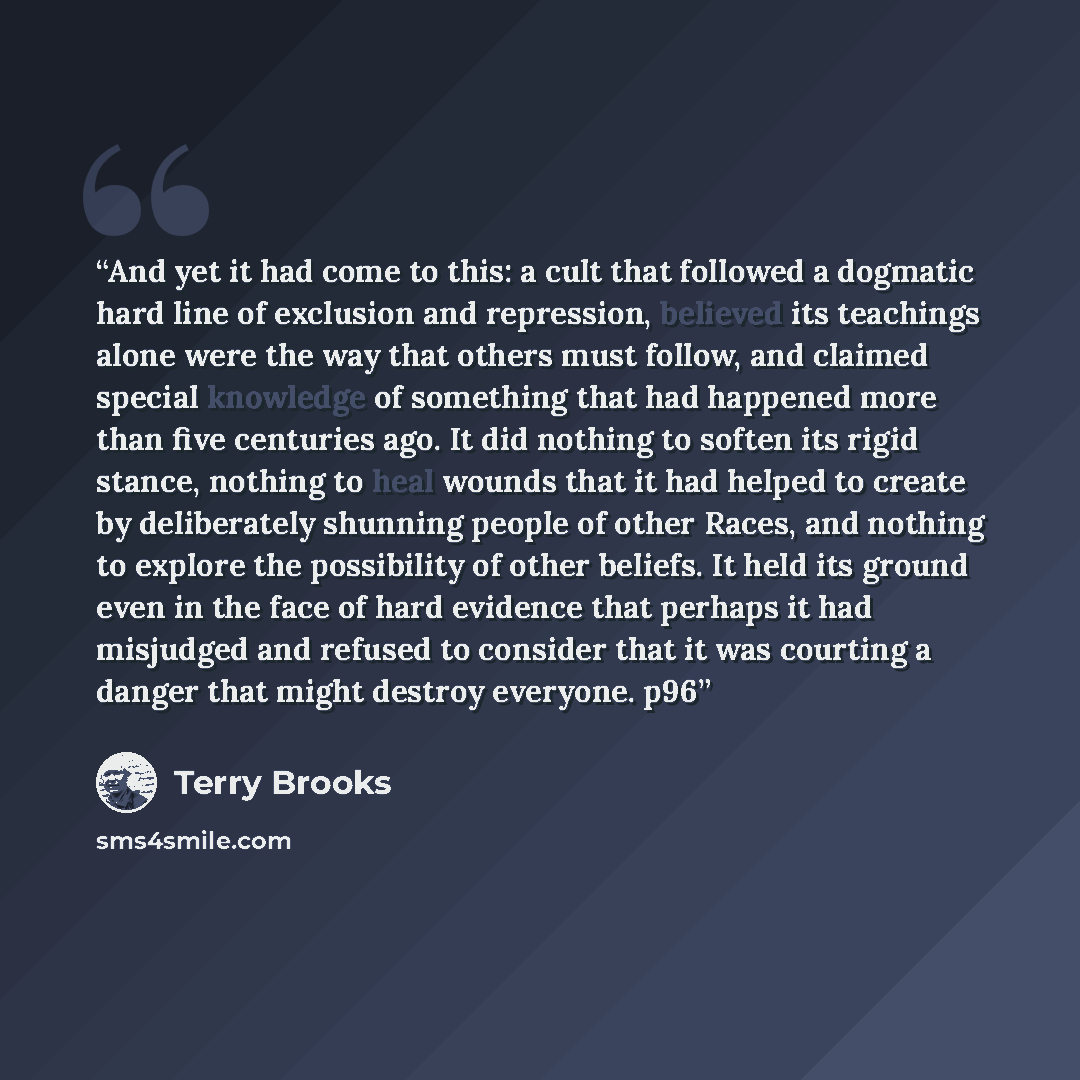 “And yet it had come to this: a cult that followed a dogmatic hard line of exclusion and repression, believed its teachings alone were the way that others must follow, and claimed special knowledge of something that had happened more than five centuries ago. It did nothing to soften its rigid…” quote by Terry Brooks