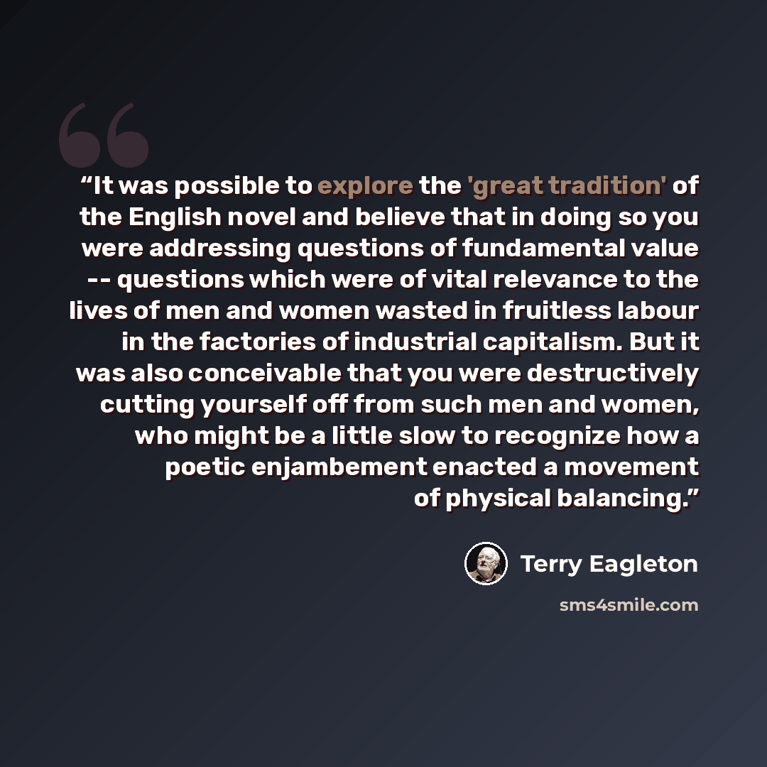 “It was possible to explore the 'great tradition' of the English novel and believe that in doing so you were addressing questions of fundamental value -- questions which were of vital relevance to the lives of men and women wasted in fruitless labour in the factories of industrial capitalism. But…” quote by Terry Eagleton