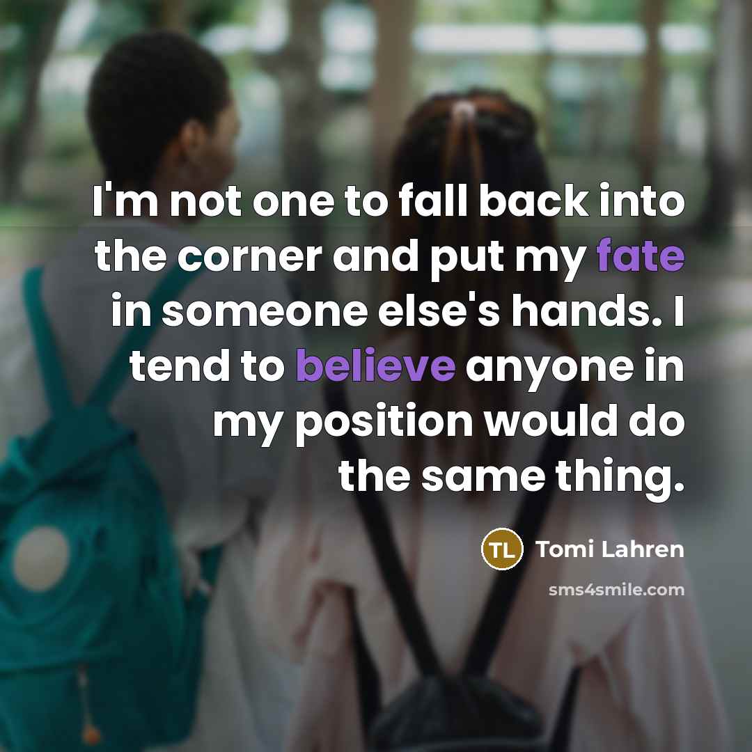 “I'm not one to fall back into the corner and put my fate in someone else's hands. I tend to believe anyone in my position would do the same thing.” quote by Tomi Lahren
