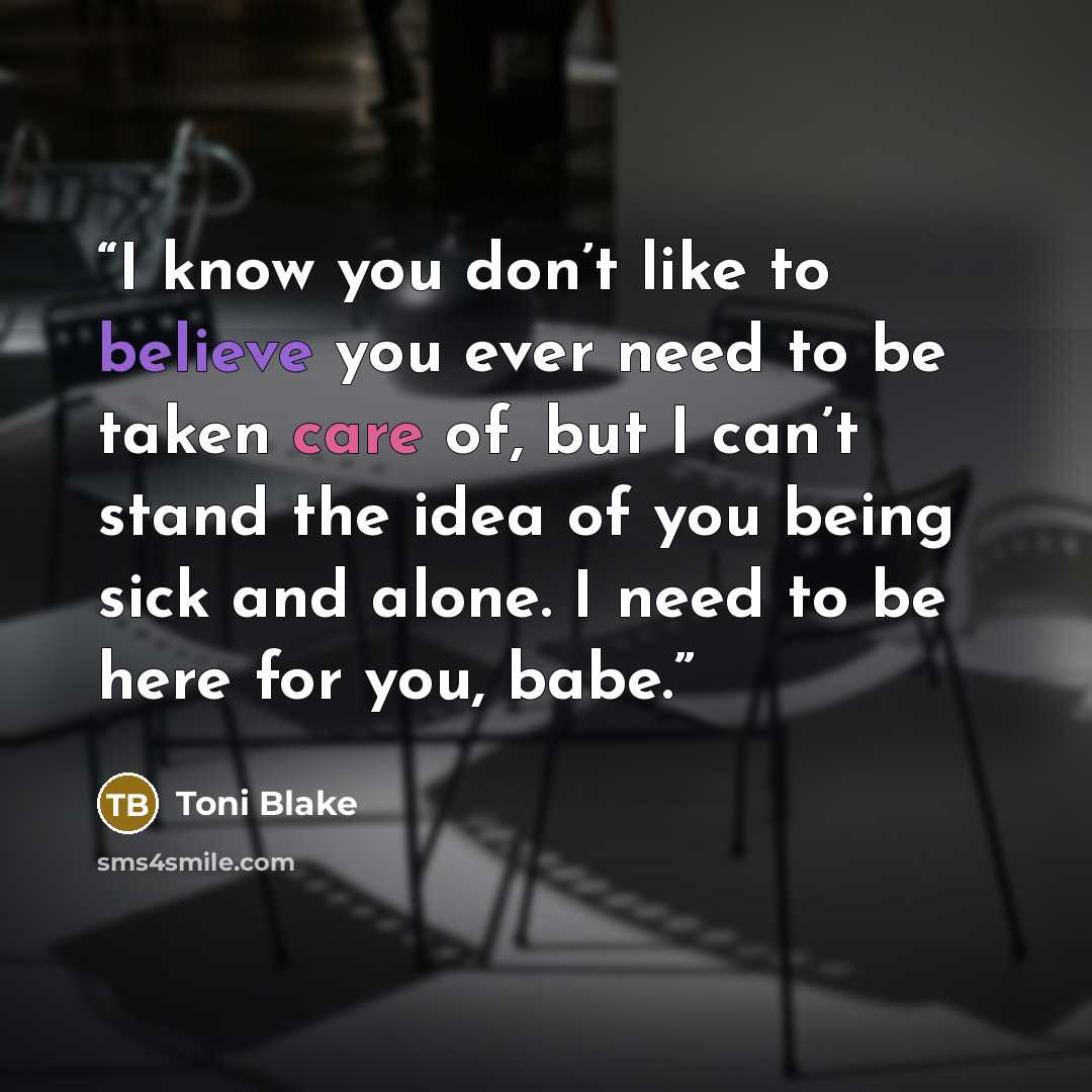 “I know you don’t like to believe you ever need to be taken care of, but I can’t stand the idea of you being sick and alone. I need to be here for you, babe.” quote by Toni Blake