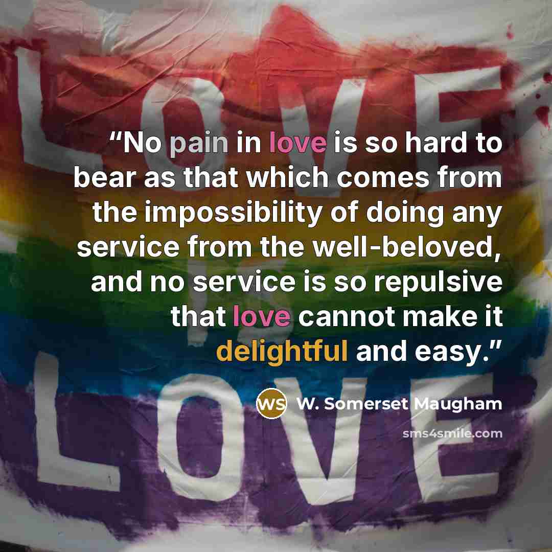 “No pain in love is so hard to bear as that which comes from the impossibility of doing any service from the well-beloved, and no service is so repulsive that love cannot make it delightful and easy.” quote by W. Somerset Maugham