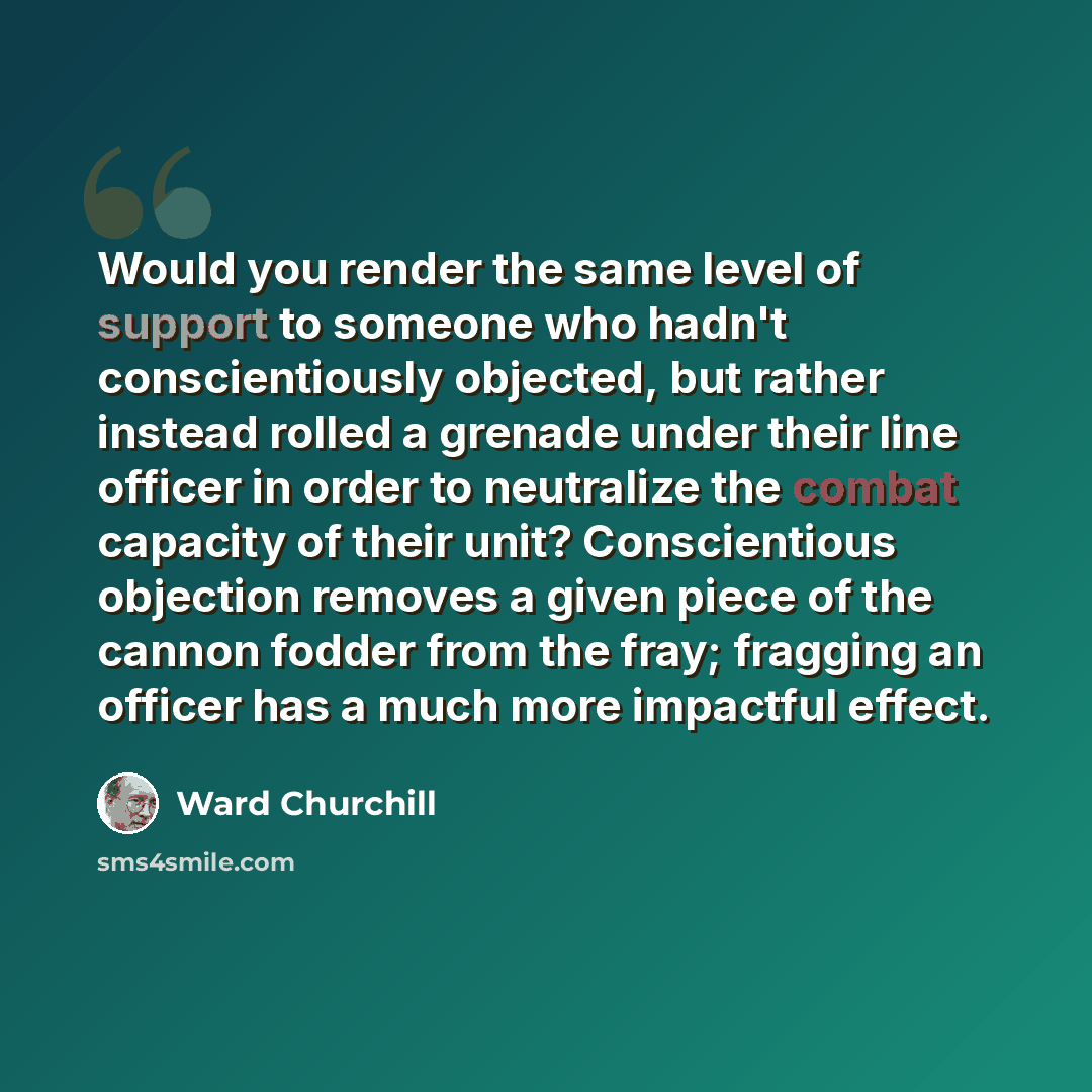 “Would you render the same level of support to someone who hadn't conscientiously objected, but rather instead rolled a grenade under their line officer in order to neutralize the combat capacity of their unit? Conscientious objection removes a given piece of the cannon fodder from the fray…” quote by Ward Churchill