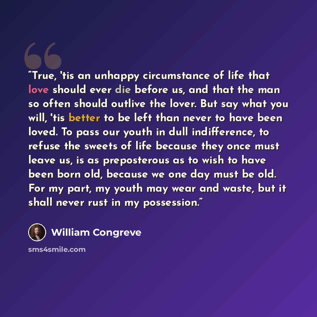 “True, 'tis an unhappy circumstance of life that love should ever die before us, and that the man so often should outlive the lover. But say what you will, 'tis better to be left than never to have been loved. To pass our youth in dull indifference, to refuse the sweets of life because they once…” quote by William Congreve