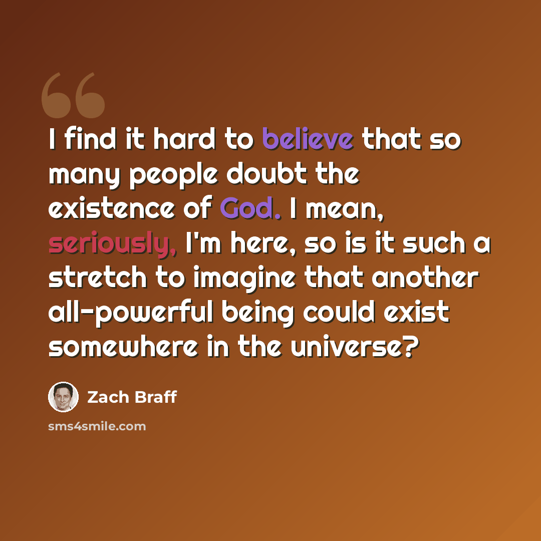 “I find it hard to believe that so many people doubt the existence of God. I mean, seriously, I'm here, so is it such a stretch to imagine that another all-powerful being could exist somewhere in the universe?” quote by Zach Braff