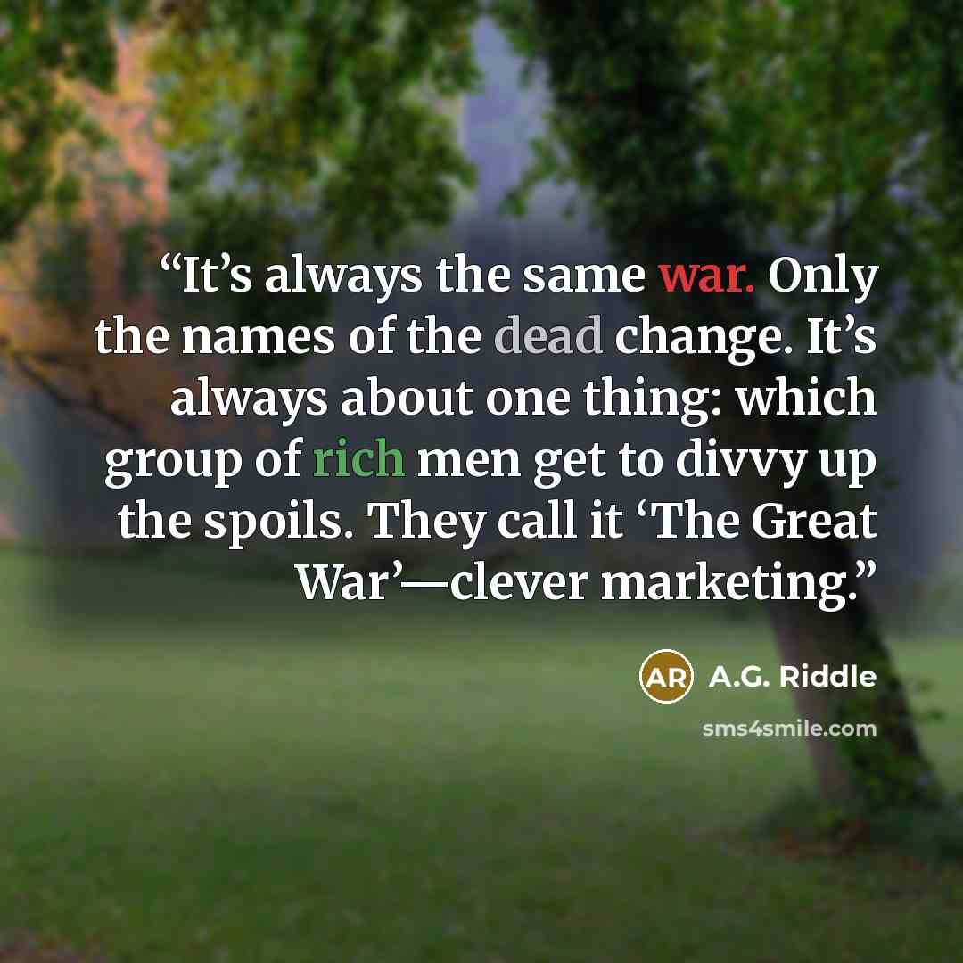 “It’s always the same war. Only the names of the dead change. It’s always about one thing: which group of rich men get to divvy up the spoils. They call it ‘The Great War’—clever marketing.” quote by A.G. Riddle