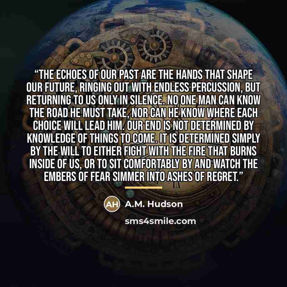“The echoes of our past are the hands that shape our future, ringing out with endless percussion, but returning to us only in silence. No one man can know the road he must take, nor can he know where each choice will lead him. Our end is not determined by knowledge of things to come. It is…” quote by A.M. Hudson