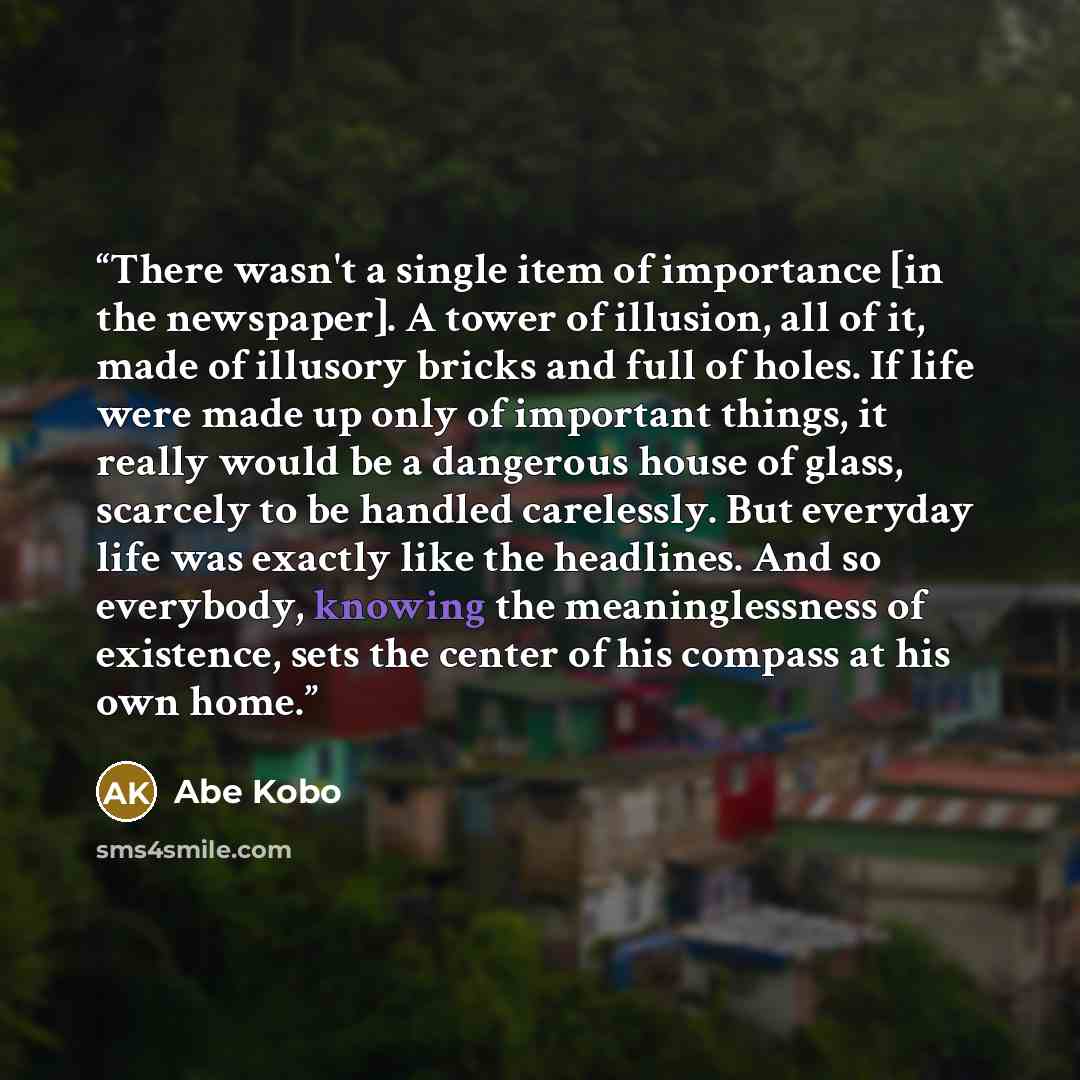 “There wasn't a single item of importance [in the newspaper]. A tower of illusion, all of it, made of illusory bricks and full of holes. If life were made up only of important things, it really would be a dangerous house of glass, scarcely to be handled carelessly. But everyday life was exactly…” quote by Abe Kōbō