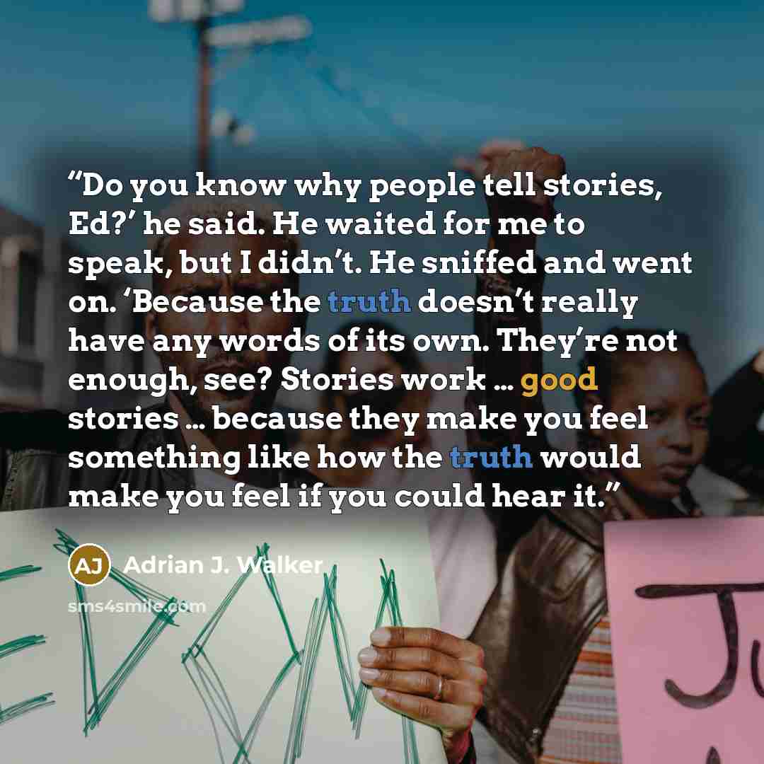 “Do you know why people tell stories, Ed?’ he said. He waited for me to speak, but I didn’t. He sniffed and went on. ‘Because the truth doesn’t really have any words of its own. They’re not enough, see? Stories work … good stories … because they make you feel something like how the truth would make…” quote by Adrian J. Walker