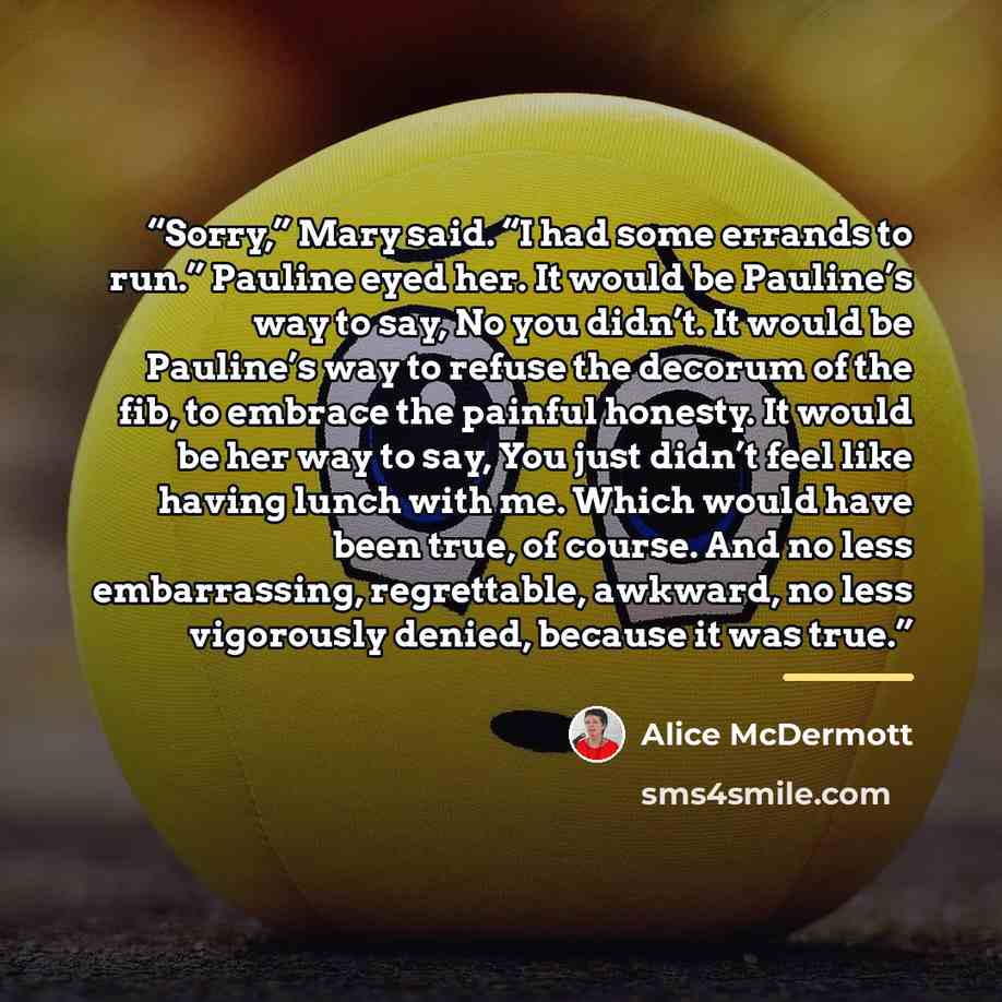 “Sorry,” Mary said. “I had some errands to run.” Pauline eyed her. It would be Pauline’s way to say, No you didn’t. It would be Pauline’s way to refuse the decorum of the fib, to embrace the painful honesty. It would be her way to say, You just didn’t feel like having lunch with me. Which would…” quote by Alice McDermott