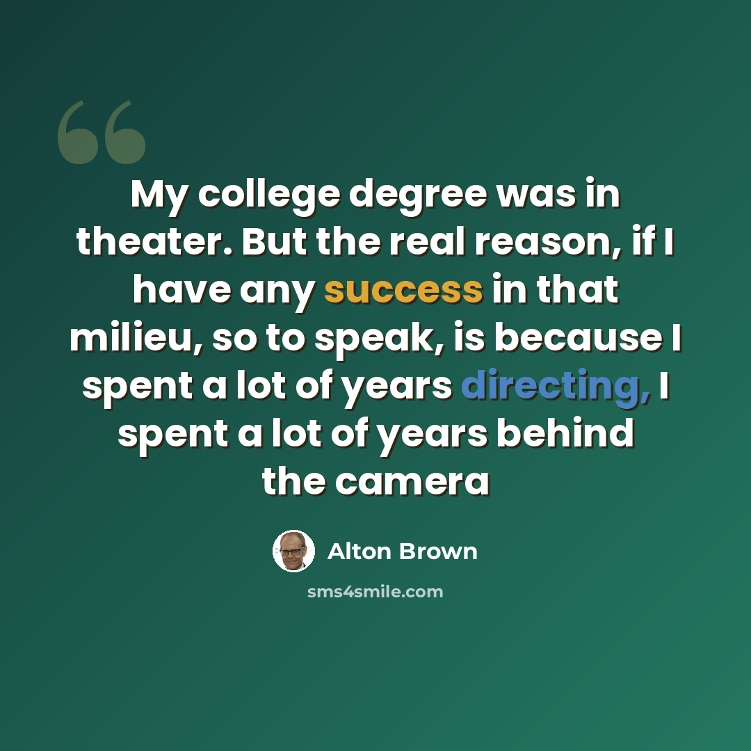 “My college degree was in theater. But the real reason, if I have any success in that milieu, so to speak, is because I spent a lot of years directing, I spent a lot of years behind the camera” quote by Alton Brown