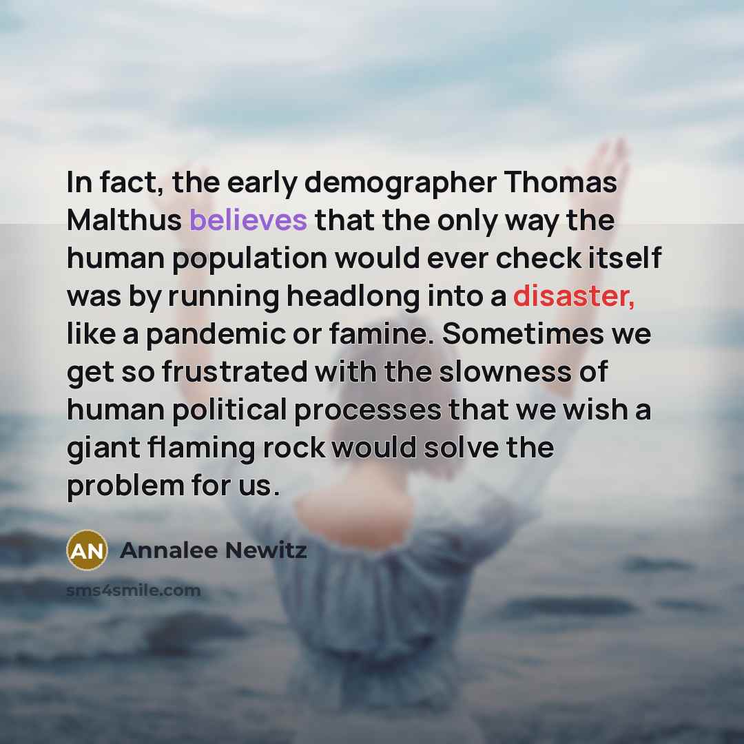 “In fact, the early demographer Thomas Malthus believes that the only way the human population would ever check itself was by running headlong into a disaster, like a pandemic or famine. Sometimes we get so frustrated with the slowness of human political processes that we wish a giant flaming rock…” quote by Annalee Newitz